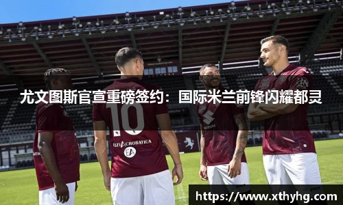 尤文图斯官宣重磅签约：国际米兰前锋闪耀都灵