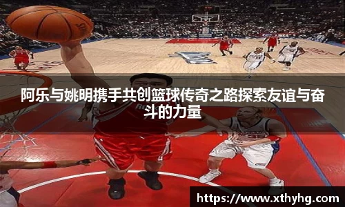 阿乐与姚明携手共创篮球传奇之路探索友谊与奋斗的力量